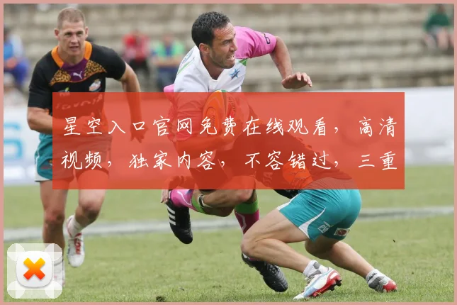 星空入口官网免费在线观看，高清视频，独家内容，不容错过，三重惊喜等你来